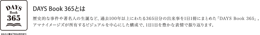 DAYS Book 365とは。歴史的な事件や著名人の生誕など、過去100年以上にわたる365日分の出来事を1日1冊にまとめた「DAYS Book 365」。アマナイメージズが所有するビジュアルを中心にした構成で、1日1日を豊かな表情で振り返ります。